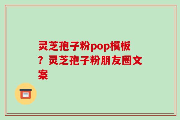 灵芝孢子粉pop模板?灵芝孢子粉朋友圈文案