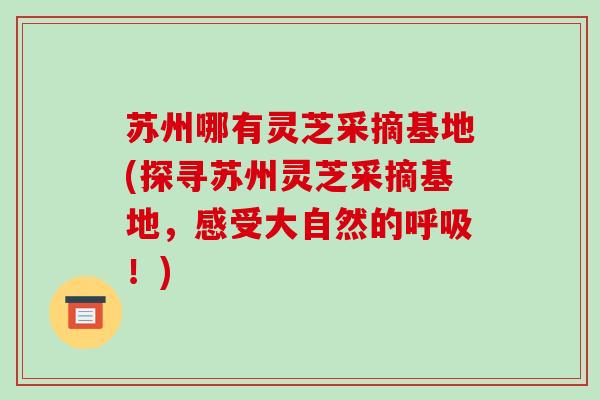 苏州哪有灵芝采摘基地(探寻苏州灵芝采摘基地,感受大自然的呼吸!)