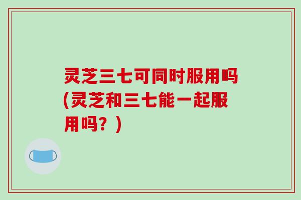 灵芝三七可同时服用吗(灵芝和三七能一起服用吗?)