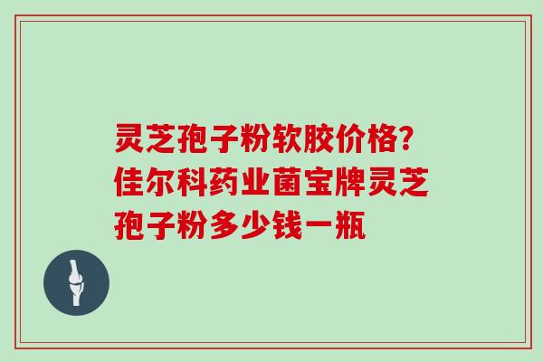 灵芝孢子粉软胶价格?佳尔科药业菌宝牌灵芝孢子粉多少钱一瓶