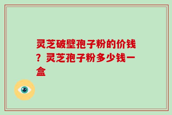 灵芝破壁孢子粉的价钱?灵芝孢子粉多少钱一盒