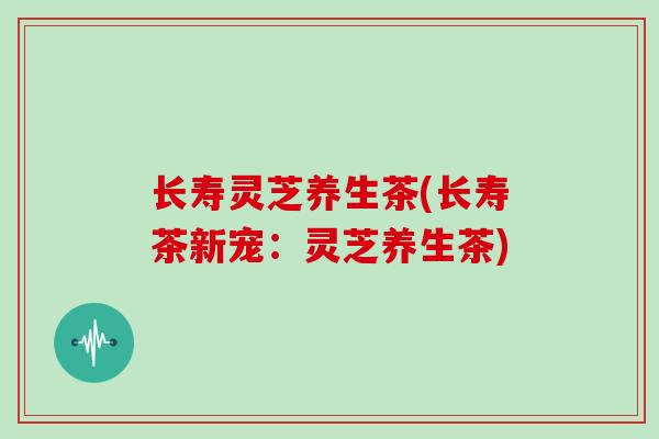 长寿灵芝养生茶(长寿茶新宠:灵芝养生茶)