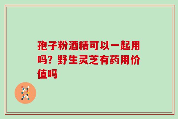 孢子粉酒精可以一起用吗？野生灵芝有药用价值吗