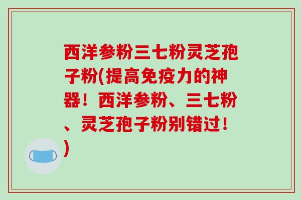 西洋参粉三七粉灵芝孢子粉(提高免疫力的神器！西洋参粉、三七粉、灵芝孢子粉别错过！)