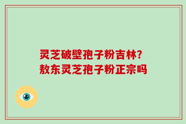 灵芝破壁孢子粉吉林?敖东灵芝孢子粉正宗吗