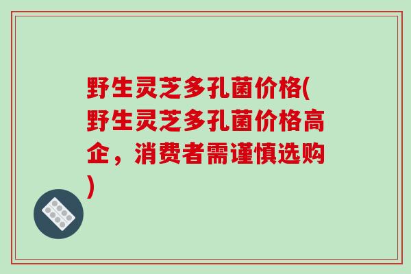 野生灵芝多孔菌价格(野生灵芝多孔菌价格高企,消费者需谨慎选购)