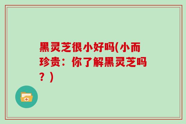 黑灵芝很小好吗(小而珍贵：你了解黑灵芝吗？)