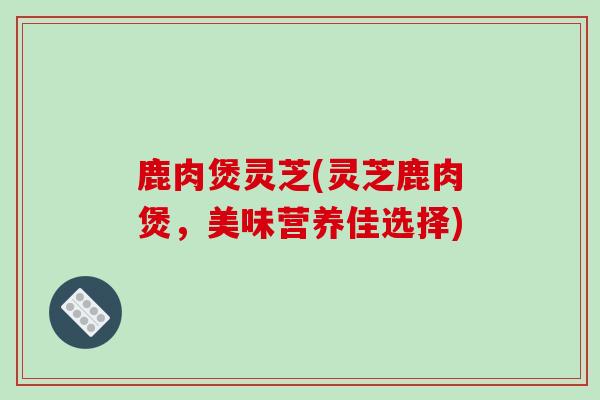 鹿肉煲灵芝(灵芝鹿肉煲，美味营养佳选择)