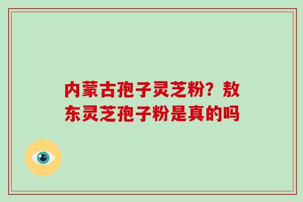 内蒙古孢子灵芝粉?敖东灵芝孢子粉是真的吗