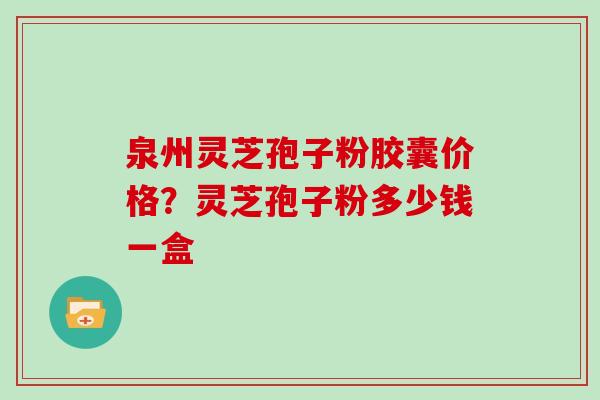 泉州灵芝孢子粉胶囊价格？灵芝孢子粉多少钱一盒