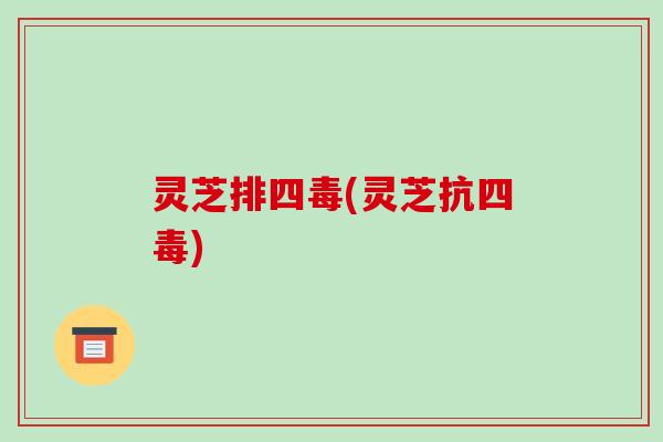 灵芝排四毒(灵芝抗四毒)