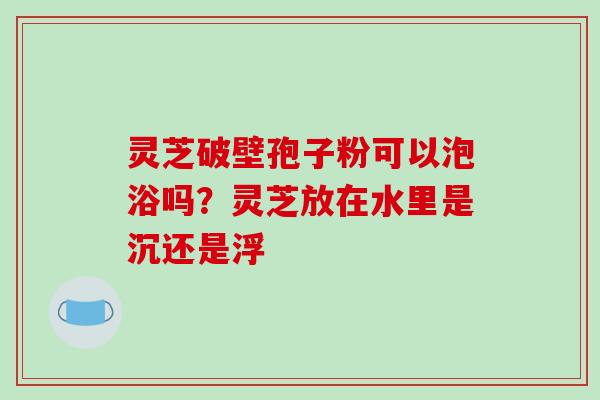 灵芝破壁孢子粉可以泡浴吗?灵芝放在水里是沉还是浮