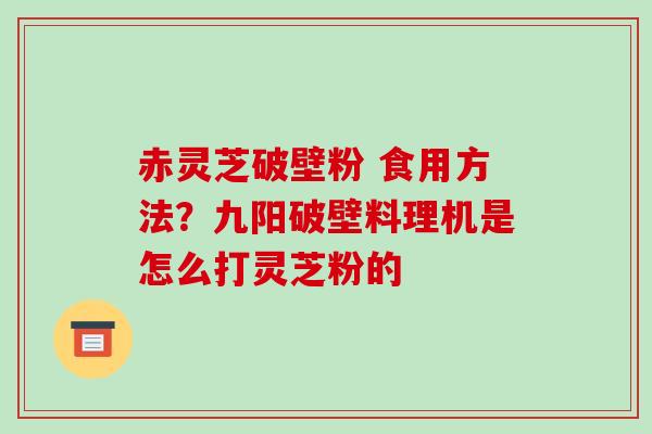 赤灵芝破壁粉 食用方法？九阳破壁料理机是怎么打灵芝粉的
