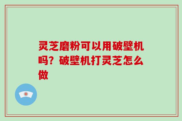 灵芝磨粉可以用破壁机吗?破壁机打灵芝怎么做