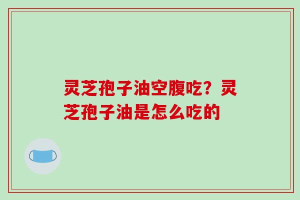 灵芝孢子油空腹吃?灵芝孢子油是怎么吃的