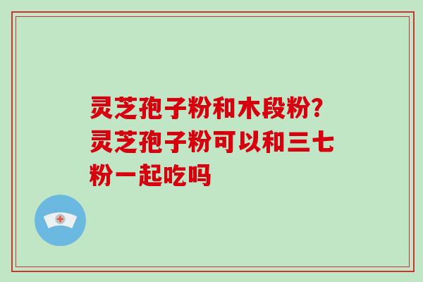 灵芝孢子粉和木段粉?灵芝孢子粉可以和三七粉一起吃吗