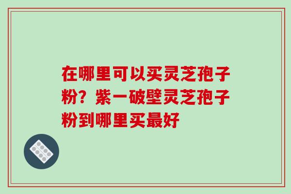 在哪里可以买灵芝孢子粉？紫一破壁灵芝孢子粉到哪里买最好