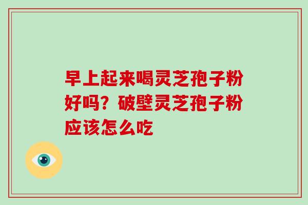早上起来喝灵芝孢子粉好吗?破壁灵芝孢子粉应该怎么吃