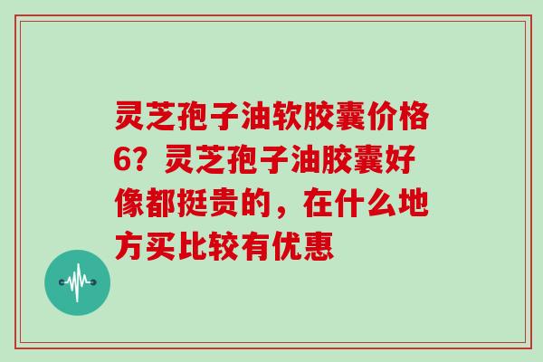 灵芝孢子油软胶囊价格6?灵芝孢子油胶囊好像都挺贵的,在什么地方买比较有优惠