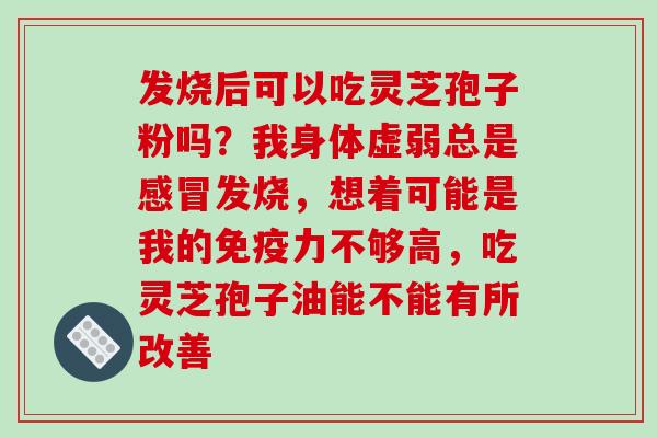 发烧后可以吃灵芝孢子粉吗?我身体虚弱总是感冒发烧,想着可能是我的免疫力不够高,吃灵芝孢子油能不能有所改善