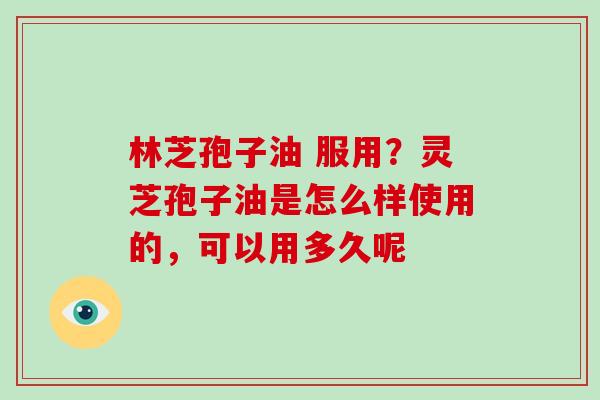 林芝孢子油 服用？灵芝孢子油是怎么样使用的，可以用多久呢