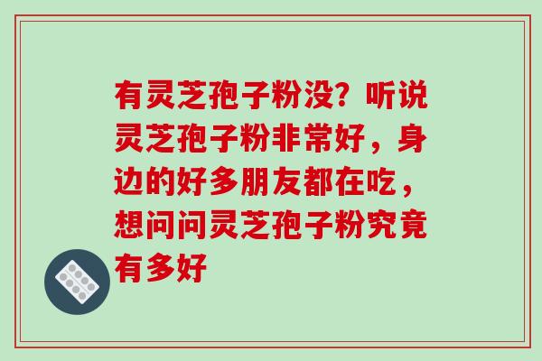 有灵芝孢子粉没?听说灵芝孢子粉非常好,身边的好多朋友都在吃,想问问灵芝孢子粉究竟有多好