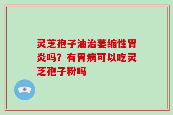 灵芝孢子油治萎缩性胃炎吗？有胃病可以吃灵芝孢子粉吗