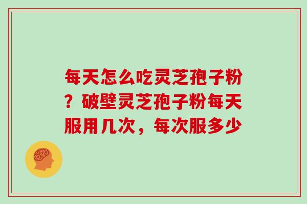 每天怎么吃灵芝孢子粉?破壁灵芝孢子粉每天服用几次,每次服多少