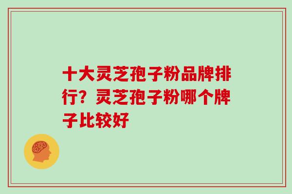 十大灵芝孢子粉品牌排行？灵芝孢子粉哪个牌子比较好