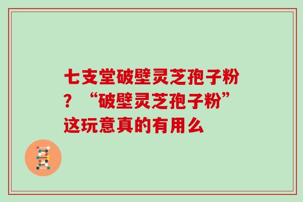 七支堂破壁灵芝孢子粉？“破壁灵芝孢子粉”这玩意真的有用么