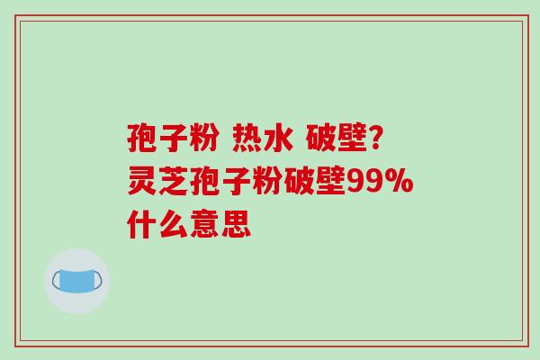孢子粉 热水 破壁？灵芝孢子粉破壁99%什么意思