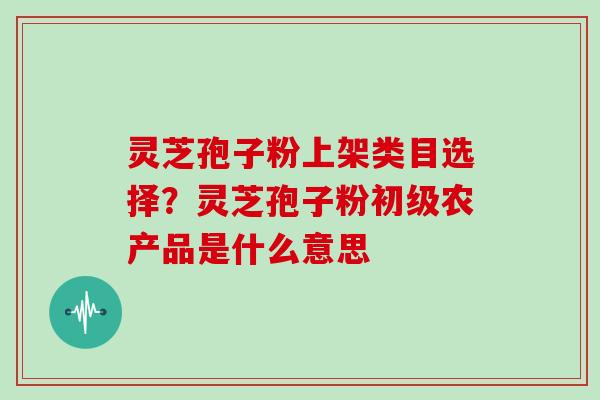 灵芝孢子粉上架类目选择？灵芝孢子粉初级农产品是什么意思