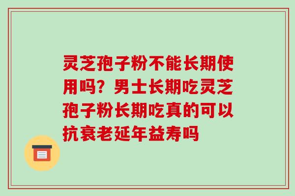 灵芝孢子粉不能长期使用吗?男士长期吃灵芝孢子粉长期吃真的可以抗衰老延年益寿吗