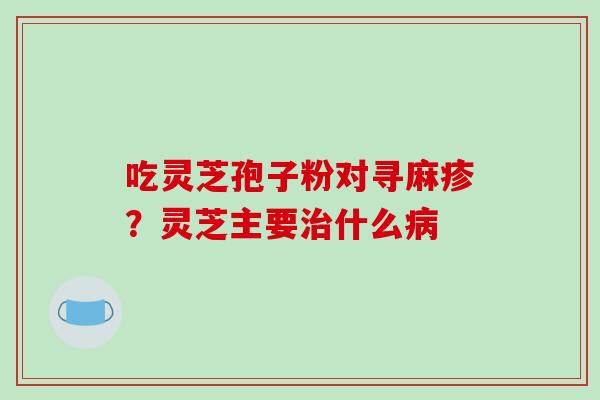 吃灵芝孢子粉对寻麻疹？灵芝主要治什么病