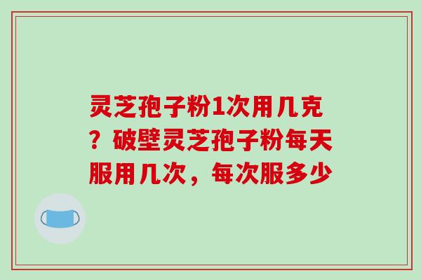 灵芝孢子粉1次用几克？破壁灵芝孢子粉每天服用几次，每次服多少