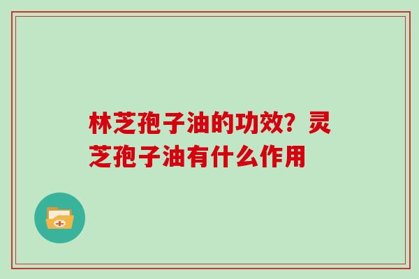 林芝孢子油的功效?灵芝孢子油有什么作用