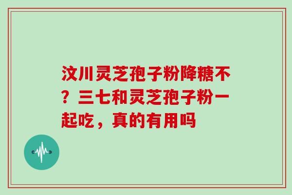 汶川灵芝孢子粉降糖不?三七和灵芝孢子粉一起吃,真的有用吗