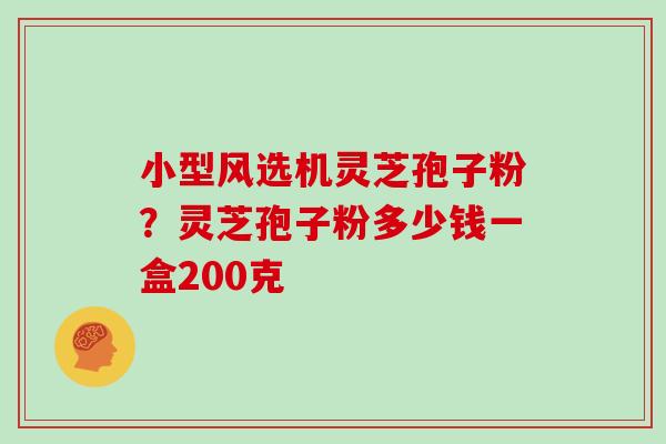 小型风选机灵芝孢子粉?灵芝孢子粉多少钱一盒200克