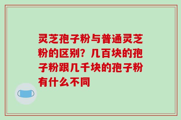 灵芝孢子粉与普通灵芝粉的区别?几百块的孢子粉跟几千块的孢子粉有什么不同