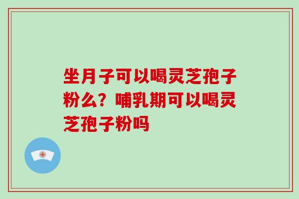 坐月子可以喝灵芝孢子粉么?哺乳期可以喝灵芝孢子粉吗