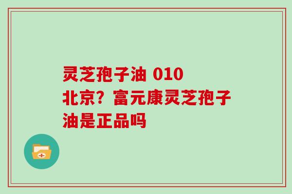 灵芝孢子油 010 北京?富元康灵芝孢子油是正品吗