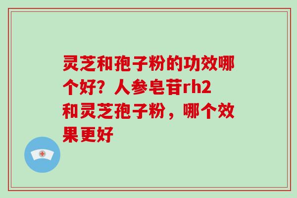 灵芝和孢子粉的功效哪个好?人参皂苷rh2和灵芝孢子粉,哪个效果更好