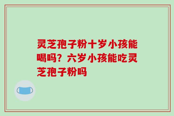 灵芝孢子粉十岁小孩能喝吗？六岁小孩能吃灵芝孢子粉吗
