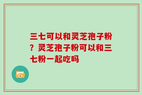 三七可以和灵芝孢子粉？灵芝孢子粉可以和三七粉一起吃吗