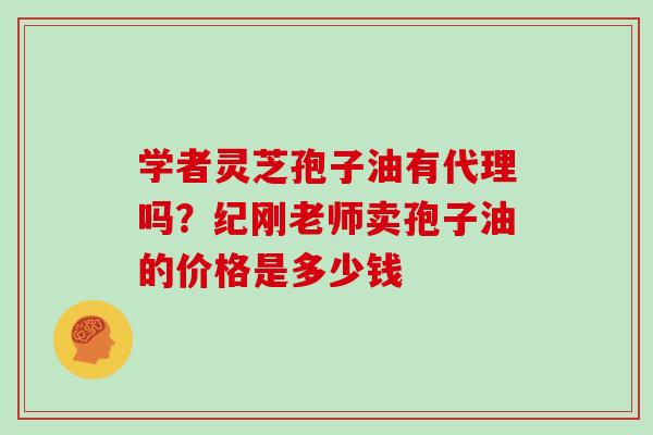 学者灵芝孢子油有代理吗?纪刚老师卖孢子油的价格是多少钱