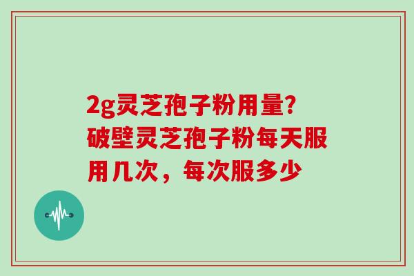 2g灵芝孢子粉用量?破壁灵芝孢子粉每天服用几次,每次服多少