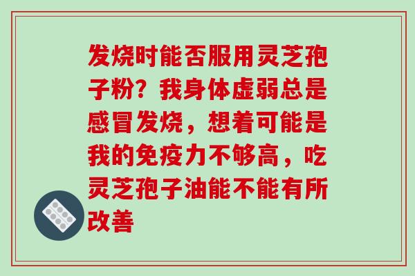 发烧时能否服用灵芝孢子粉？我身体虚弱总是感冒发烧，想着可能是我的免疫力不够高，吃灵芝孢子油能不能有所改善