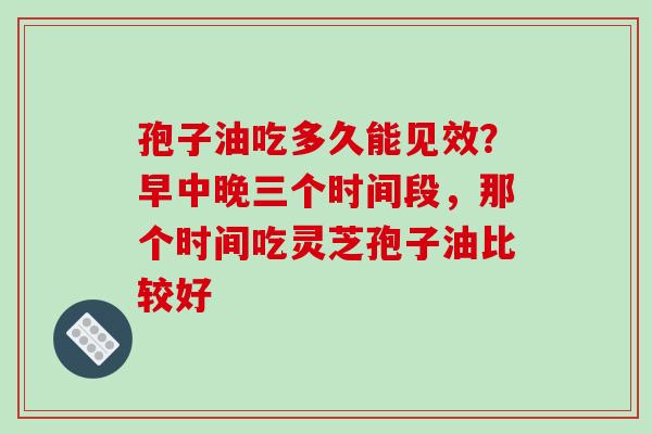 孢子油吃多久能见效?早中晚三个时间段,那个时间吃灵芝孢子油比较好