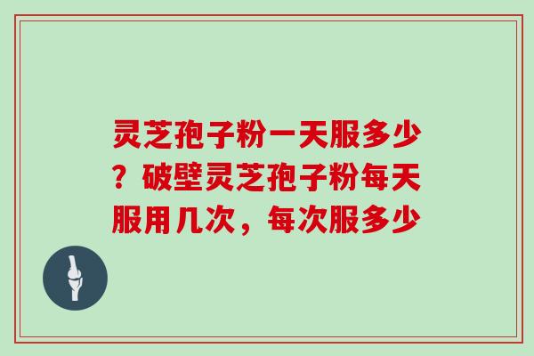 灵芝孢子粉一天服多少?破壁灵芝孢子粉每天服用几次,每次服多少