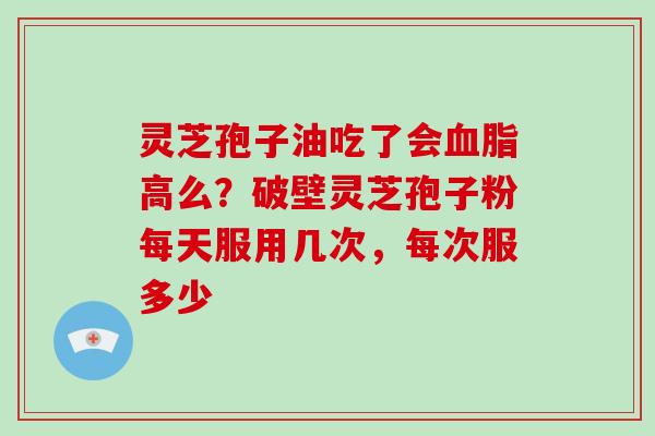 灵芝孢子油吃了会血脂高么?破壁灵芝孢子粉每天服用几次,每次服多少
